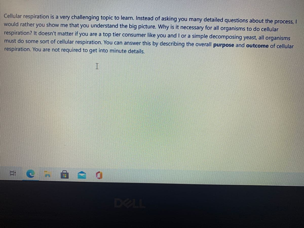 Cellular respiration is a very challenging topic to learn. Instead of asking you many detailed questions about the process, I
would rather you show me that you understand the big picture. Why is it necessary for all organisms to do cellular
respiration? It doesn't matter if you are a top tier consumer like you and I or a simple decomposing yeast, all organisms
must do some sort of cellular respiration. You can answer this by describing the overall purpose and outcome of cellular
respiration. You are not required to get into minute details.
I
DELL
