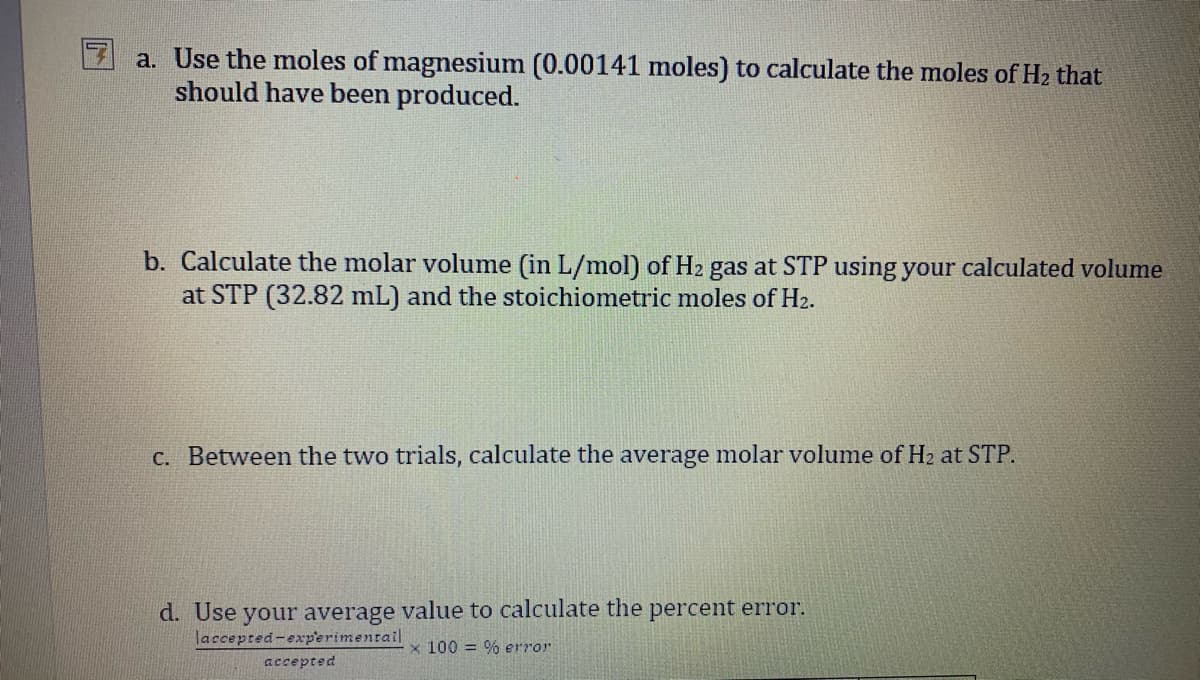 a. Use the moles of magnesium (0.00141 moles) to calculate the moles of H2 that
should have been produced.
b. Calculate the molar volume (in L/mol) of H2 gas at STP using your calculated volume
at STP (32.82 mL) and the stoichiometric moles of H2.
c. Between the two trials, calculate the average molar volume of H2 at STP.
d. Use your average value to calculate the percent error.
laccepted-exp'erimentail
x 100 = % error
accepted
