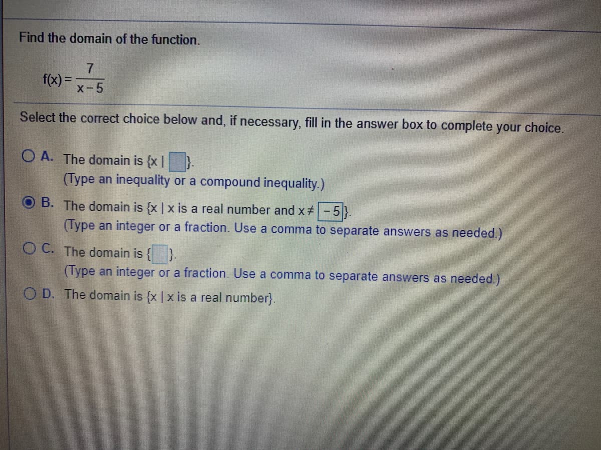 Find the domain of the function.
f(x) =
x-5
Select the correct choice below and, if necessary, fill in the answer box to complete your choice.
O A. The domain is {x|}
(Type an inequality or a compound inequality.)
B. The domain is {x |x is a real number and x#-5
(Type an integer or a fraction. Use a comma to separate answers as needed.)
O C. The domain is {
(Type an integer or a fraction. Use a comma to separate answers as needed.)
O D. The domain is (x | x is a real number).
