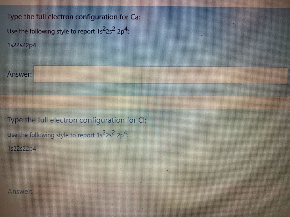 Type the full electron configuration for Ca:
Use the following style to report 1s 2s 2p:
1s22s22p4
Answer:
Type the full electron configuration for Cl:
Use the following style to report 1s-25 2p:
1s22522p4
Answer
