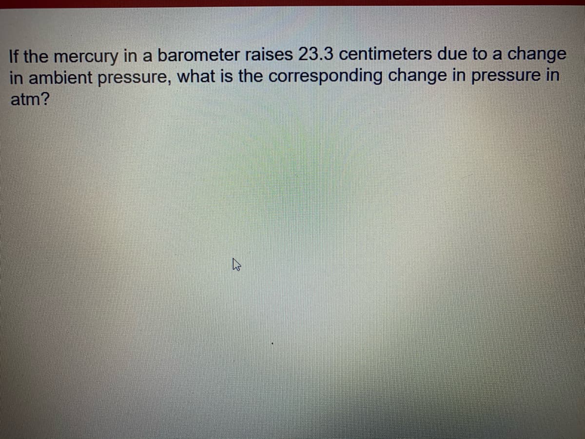 If the mercury in a barometer raises 23.3 centimeters due to a change
in ambient pressure, what is the corresponding change in pressure in
atm?
