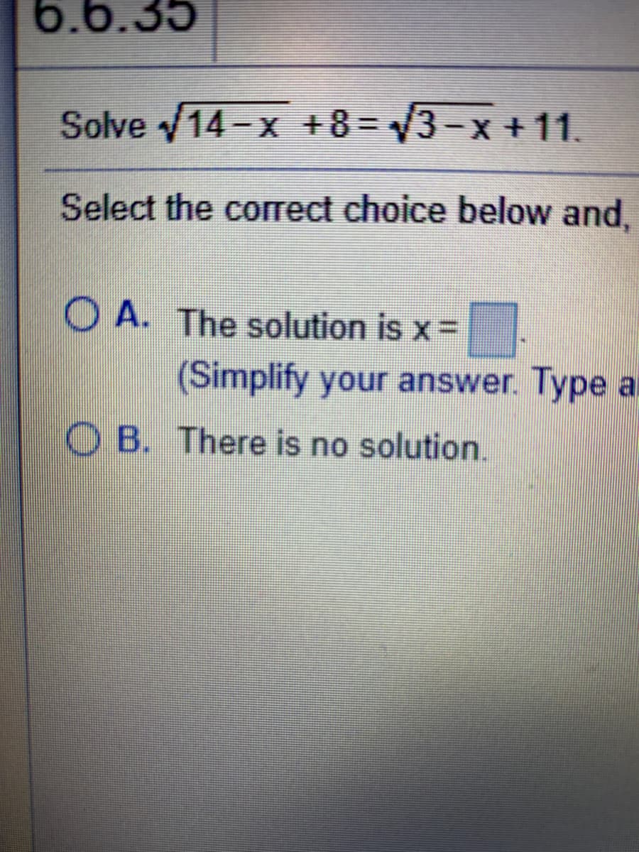 6.6.35
Solve v14-x +8=3-x + 11.
Select the correct choice below and,
O A. The solution is x =
(Simplify your answer. Type a
O B. There is no solution.
