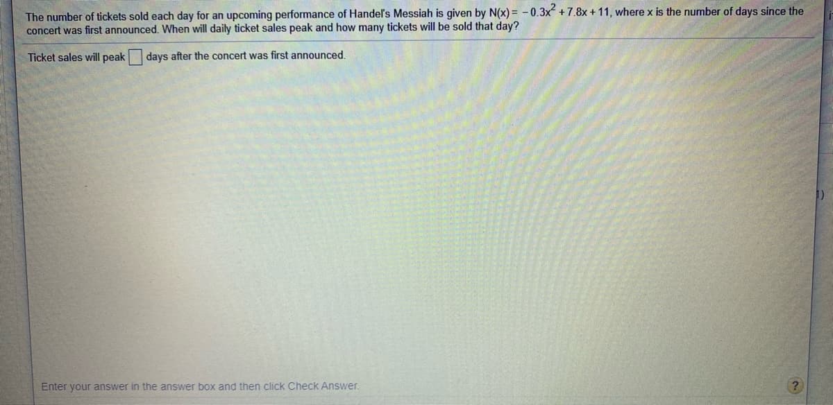 The number of tickets sold each day for an upcoming performance of Handel's Messiah is given by N(x) = - 0.3x +7.8x + 11, where x is the number of days since the
concert was first announced. When will daily ticket sales peak and how many tickets will be sold that day?
Ticket sales will peak
days after the concert was first announced.
Enter your answer in the answer box and then click Check Answer.
