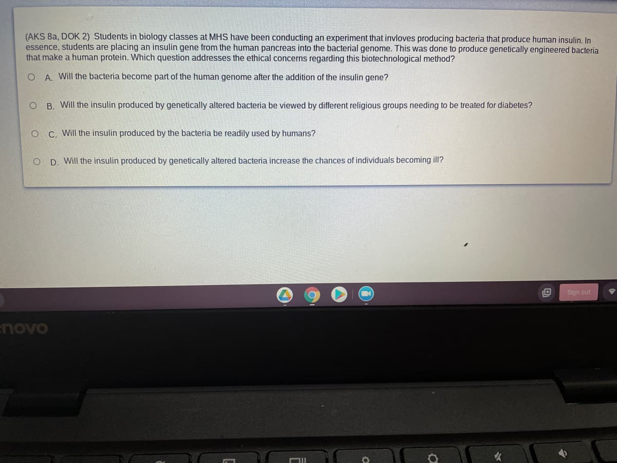 (AKS 8a, DOK 2) Students in biology classes at MHS have been conducting an experiment that invloves producing bacteria that produce human insulin. In
essence, students are placing an insulin gene from the human pancreas into the bacterial genome. This was done to produce genetically engineered bacteria
that make a human protein. Which question addresses the ethical concerns regarding this biotechnological method?
O A. Will the bacteria become part of the human genome after the addition of the insulin gene?
O B. Will the insulin produced by genetically altered bacteria be viewed by different religious groups needing to be treated for diabetes?
C. Will the insulin produced by the bacteria be readily used by humans?
D. Will the insulin produced by genetically altered bacteria increase the chances of individuals becoming ill?
Sign out
enovo

