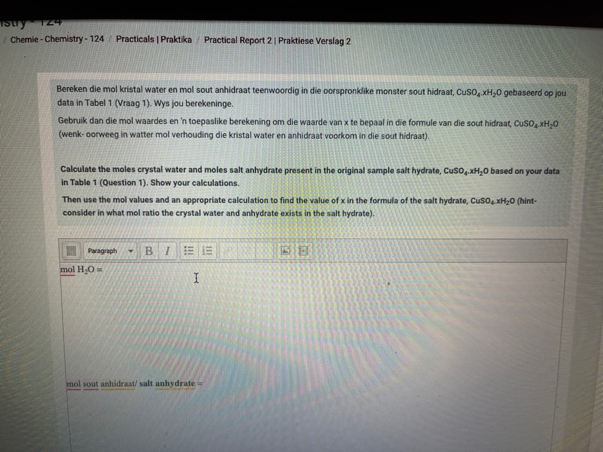 124
/ Chemie - Chemistry - 124
Practicals | Praktika
Practical Report 2| Praktiese Verslag 2
Bereken die mol kristal water en mol sout anhidraat teenwoordig in die oorspronklike monster sout hidraat, CusO, xH,0 gebaseerd op jou
data in Tabel 1 (Vraag 1). Wys jou berekeninge.
Gebruik dan die mol waardes en 'n toepaslike berekening om die waarde van x te bepaal in die formule van die sout hidraat, CuSOxH,0
(wenk- oorweeg in watter mol verhouding die kristal water en anhidraat voorkom in die sout hidraat).
Calculate the moles crystal water and moles salt anhydrate present in the original sample salt hydrate, Cuso.xH,0 based on your data
in Table 1 (Question 1). Show your calculations.
Then use the mol values and an appropriate calculation to find the value of x in the formula of the salt hydrate, Cuso4.XH20 (hint-
consider in what mol ratio the crystal water and anhydrate exists in the salt hydrate).
Paragraph
mol H,O =
mol sout anhidraat/ salt anhydrate =
