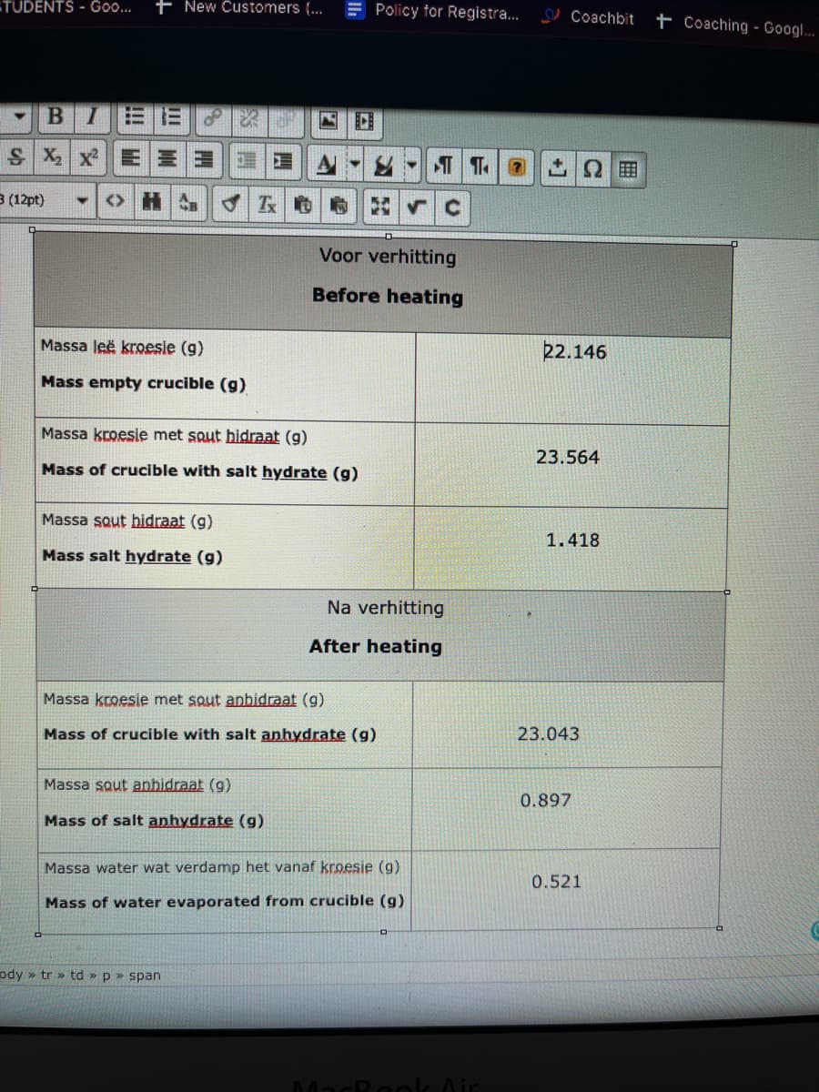 TUDENTS - Go...
+ New Customers (...
E Policy for Registra.
Coachbit
t Coaching - Googl.
BI
S X| xE|三三
3 (12pt)
Voor verhitting
Before heating
Massa leë kroesie (g)
22.146
Mass empty crucible (g)
Massa kroesie met squt hidraat (g)
23.564
Mass of crucible with salt hydrate (g)
Massa sout hidraat (g)
1.418
Mass salt hydrate (g)
Na verhitting
After heating
Massa kroesie met sout anbidraat (g)
Mass of crucible with salt anhydrate (g)
23.043
Massa sout anbidraat (g)
0.897
Mass of salt anhydrate (g)
Massa water wat verdamp het vanaf kroesie (g)
0.521
Mass of water evaporated from crucible (g)
ody » tr » td » p » span
MacRook Air
