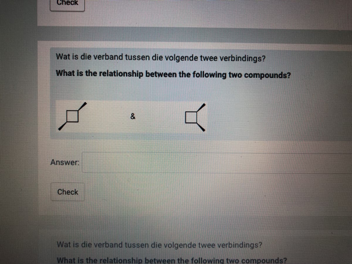 Check
Wat is die verband tussen die volgende twee verbindings?
What is the relationship between the following two compounds?
Answer:
Check
Wat is die verband tussen die volgende twee verbindings?
What is the relationship between the following two compounds?
