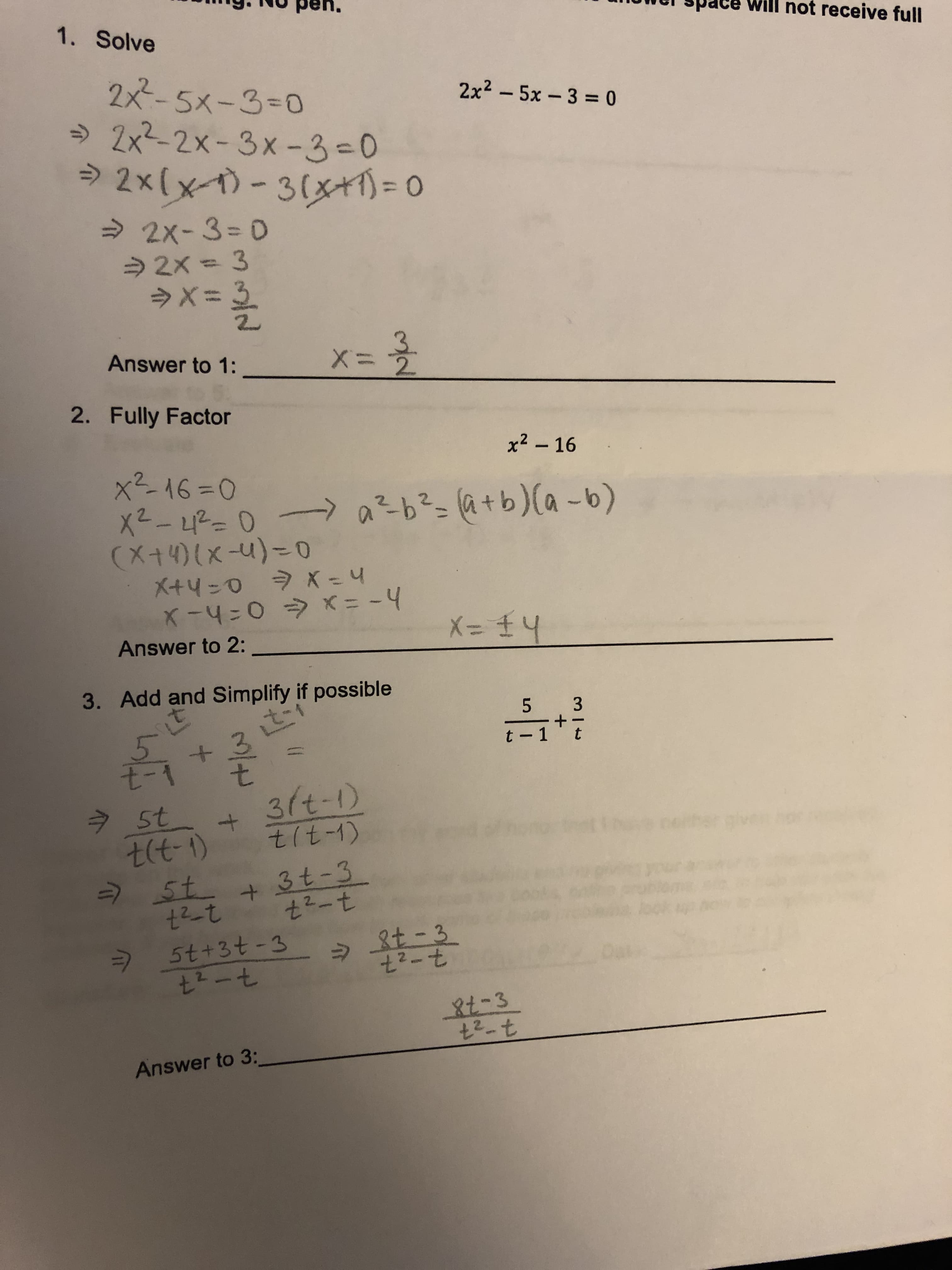 g.1H0 pen.
uwel space will not receive full
1. Solve
2x5x-3-o
→ 2x2-2x-3x-3-O
2x2- 5x-3-0
Answer to 1:
2. Fully Factor
x2 16
Answer to 2:
3. Add and Simplify if possible
t-1+t
8
t-1 t
t(t-t) tt-1)
2.
Answer to 3:

