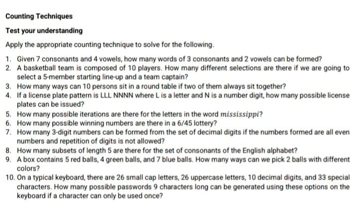 Counting Techniques
Test your understanding
Apply the appropriate counting technique to solve for the following.
1. Given 7 consonants and 4 vowels, how many words of 3 consonants and 2 vowels can be formed?
2. A basketball team is composed of 10 players. How many different selections are there if we are going to
select a 5-member starting line-up and a team captain?
3. How many ways can 10 persons sit in a round table if two of them always sit together?
4. If a license plate pattern is LLL NNNN where L is a letter and N is a number digit, how many possible license
plates can be issued?
5. How many possible iterations are there for the letters in the word mississippi?
6. How many possible winning numbers are there in a 6/45 lottery?
7. How many 3-digit numbers can be formed from the set of decimal digits if the numbers formed are all even
numbers and repetition of digits is not allowed?
8. How many subsets of length 5 are there for the set of consonants of the English alphabet?
9. A box contains 5 red balls, 4 green balls, and 7 blue balls. How many ways can we pick 2 balls with different
colors?
10. On a typical keyboard, there are 26 small cap letters, 26 uppercase letters, 10 decimal digits, and 33 special
characters. How many possible passwords 9 characters long can be generated using these options on the
keyboard if a character can only be used once?
