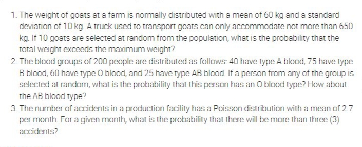 1. The weight of goats at a farm is normally distributed with a mean of 60 kg and a standard
deviation of 10 kg. A truck used to transport goats can only accommodate not more than 650
kg. If 10 goats are selected at random from the population, what is the probability that the
total weight exceeds the maximum weight?
2. The blood groups of 200 people are distributed as follows: 40 have type A blood, 75 have type
B blood, 60 have type O blood, and 25 have type AB blood. If a person from any of the group is
selected at random, what is the probability that this person has an O blood type? How about
the AB blood type?
3. The number of accidents in a production facility has a Poisson distribution with a mean of 2.7
per month. For a given month, what is the probability that there will be more than three (3)
accidents?
