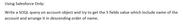 Using Salesforce Only:
Write a SOQL query on account object and try to get the 5 fields value which include name of the
account and arrange it in descending order of name.
