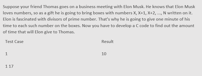 Suppose your friend Thomas goes on a business meeting with Elon Musk. He knows that Elon Musk
loves numbers, so as a gift he is going to bring boxes with numbers X, X+1, X+2, ..., N written on it.
Elon is fascinated with divisors of prime number. That's why he is going to give one minute of his
time to each such number on the boxes. Now you have to develop a C code to find out the amount
of time that will Elon give to Thomas.
Test Case
Result
1
10
1 17
