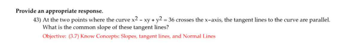 Provide an appropriate response.
43) At the two points where the curve x2 - xy + y2 = 36 crosses the x-axis, the tangent lines to the curve are parallel.
What is the common slope of these tangent lines?
Objective: (3.7) Know Concepts: Slopes, tangent lines, and Normal Lines
