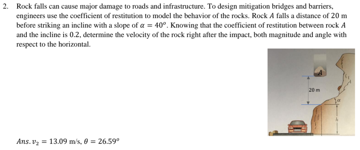 2.
Rock falls can cause major damage to roads and infrastructure. To design mitigation bridges and barriers,
engineers use the coefficient of restitution to model the behavior of the rocks. Rock A falls a distance of 20 m
before striking an incline with a slope of a = 40°. Knowing that the coefficient of restitution between rock A
and the incline is 0.2, determine the velocity of the rock right after the impact, both magnitude and angle with
respect to the horizontal.
20 m
Ans. v2 = 13.09 m/s, 0 = 26.59°
