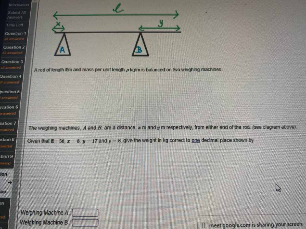 Information
Submit All
Answers
Time Left
Question 1
all answered
Question 2
all answered
Question 3
all answered
A rod of length Em and mass per unit length p kg/m is balanced on two weighing machines.
Question 4
ll answered
juestion 5
answered
iestion 6
answered
estion 7
The weighing machines, A and B, are a distance, z mand y m respectively, from either end of the rod. (see diagram above).
nswered
stion 8
Given that B 56, z 8, y 17 and p 8, give the weight in kg correct to one decimal place shown by
ered
tion 9
Hered
ion
lete
Weighing Machine A:
ed
Weighing Machine B:
Il meet.google.com is sharing your screen.
