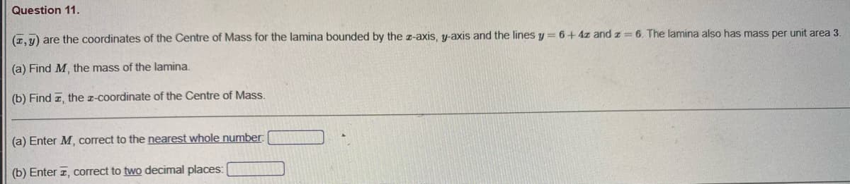 Question 11.
(1, y) are the coordinates of the Centre of Mass for the lamina bounded by the z-axis, y-axis and the lines y= 6+4z and z= 6. The lamina also has mass per unit area 3
(a) Find M, the mass of the lamina.
(b) Find z, the z-coordinate of the Centre of Mass.
(a) Enter M, correct to the nearest whole number:
(b) Enter z, correct to two decimal places:
