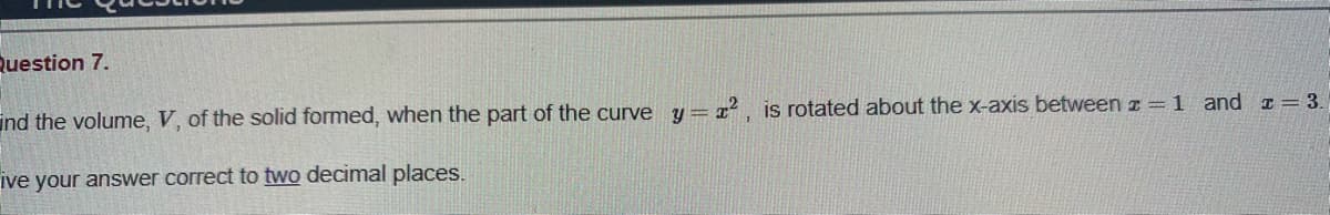 Question 7.
ind the volume, V, of the solid formed, when the part of the curve y= z² , is rotated about the x-axis between z = 1 and I= 3.
ive your answer correct to two decimal places.
