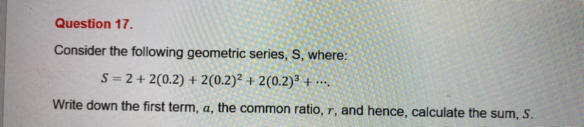 Question 17.
Consider the following geometric series, S, where:
S = 2+ 2(0.2) + 2(0.2)² + 2(0.2)3 + ….
....
Write down the first term, a, the common ratio, r, and hence, calculate the sum, S.
