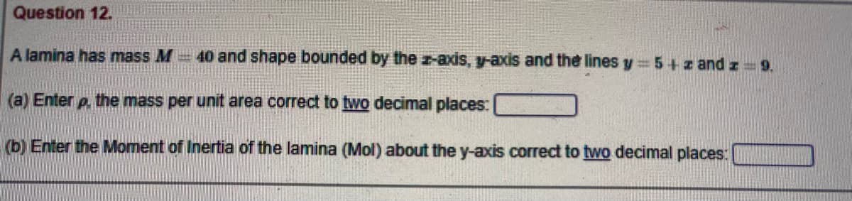 Question 12.
A lamina has mass M 40 and shape bounded by the z-axis, y-axis and the lines y 5+z and z 9.
(a) Enter p the mass per unit area correct to two decimal places:
(b) Enter the Moment of Inertia of the lamina (Mol) about the y-axis correct to two decimal places:
