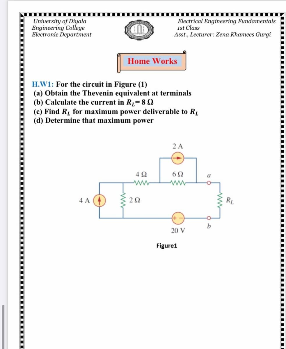 University of Diyala
Engineering College
Electronic Department
Electrical Engineering Fundamentals
1st Class
Asst., Lecturer: Zena Khamees Gurgi
Home Works
H.W1: For the circuit in Figure (1)
(a) Obtain the Thevenin equivalent at terminals
(b) Calculate the current in R1= 8 0
(c) Find R, for maximum power deliverable to RĮ
(d) Determine that maximum power
2 A
4Ω
6Ω
a
ww
4 A (4)
2Ω
RL
b
20 V
Figure1
ww
