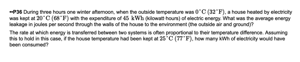 •P36 During three hours one winter afternoon, when the outside temperature was 0°C (32°F), a house heated by electricity
was kept at 20°C (68°F) with the expenditure of 45 kWh (kilowatt·hours) of electric energy. What was the average energy
leakage in joules per second through the walls of the house to the environment (the outside air and ground)?
The rate at which energy is transferred between two systems is often proportional to their temperature difference. Assuming
this to hold in this case, if the house temperature had been kept at 25°C (77°F), how many kWh of electricity would have
been consumed?
