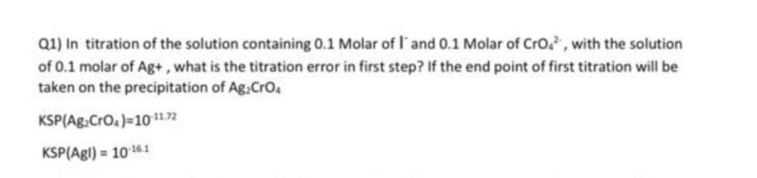 Q1) In titration of the solution containing 0.1 Molar of l'and 0.1 Molar of Cro, with the solution
of 0.1 molar of Ag+, what is the titration error in first step? If the end point of first titration will be
taken on the precipitation of Ag:CrO4
KSP(Ag:Cro.)=10n
KSP(Agl) = 10 161

