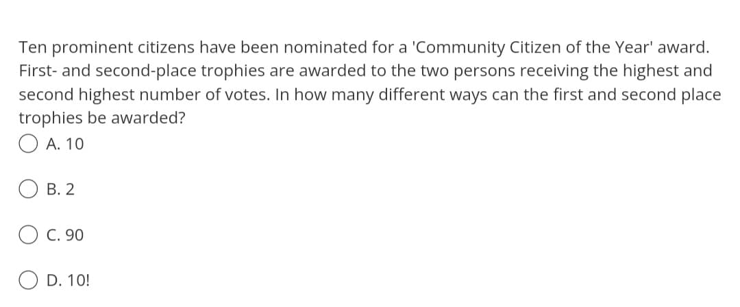 Ten prominent citizens have been nominated for a 'Community Citizen of the Year' award.
First- and second-place trophies are awarded to the two persons receiving the highest and
second highest number of votes. In how many different ways can the first and second place
trophies be awarded?
O A. 10
B. 2
C. 90
D. 10!