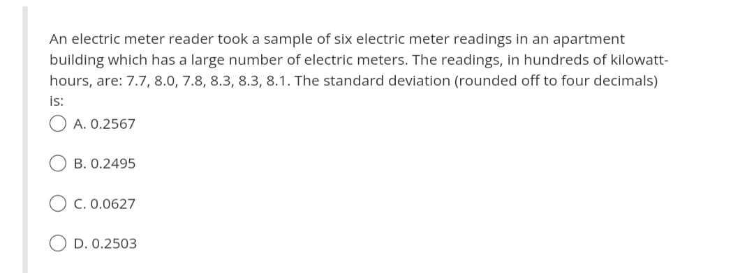 An electric meter reader took a sample of six electric meter readings in an apartment
building which has a large number of electric meters. The readings, in hundreds of kilowatt-
hours, are: 7.7, 8.0, 7.8, 8.3, 8.3, 8.1. The standard deviation (rounded off to four decimals)
is:
A. 0.2567
B. 0.2495
C. 0.0627
D. 0.2503