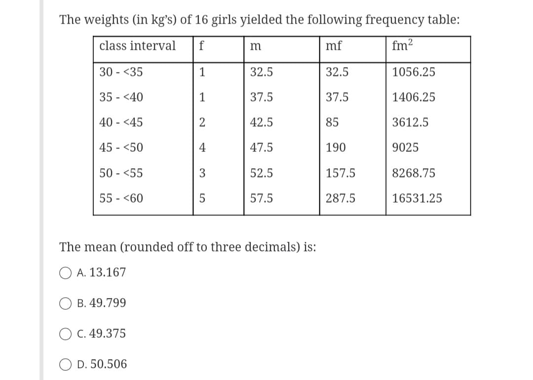 The weights (in kg's) of 16 girls yielded the following frequency table:
class interval f
mf
fm²
30 - <35
1
32.5
35 <40
1
2
4
3
40 - <45
45 - <50
50 - <55
55 - <60
B. 49.799
C. 49.375
LO
D. 50.506
5
m
32.5
37.5
42.5
The mean (rounded off to three decimals) is:
A. 13.167
47.5
52.5
57.5
37.5
85
190
157.5
287.5
1056.25
1406.25
3612.5
9025
8268.75
16531.25