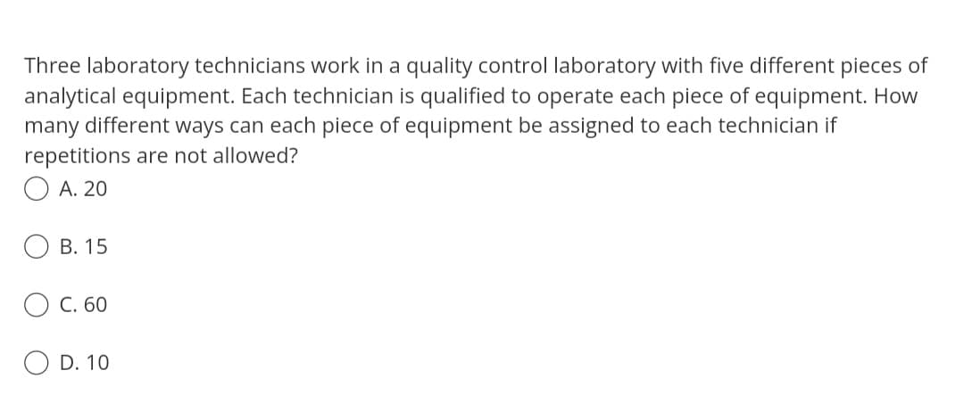 Three laboratory technicians work in a quality control laboratory with five different pieces of
analytical equipment. Each technician is qualified to operate each piece of equipment. How
many different ways can each piece of equipment be assigned to each technician if
repetitions are not allowed?
A. 20
B. 15
C. 60
D. 10