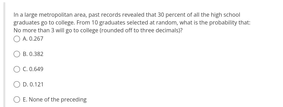In a large metropolitan area, past records revealed that 30 percent of all the high school
graduates go to college. From 10 graduates selected at random, what is the probability that:
No more than 3 will go to college (rounded off to three decimals)?
A. 0.267
B. 0.382
C. 0.649
D. 0.121
E. None of the preceding