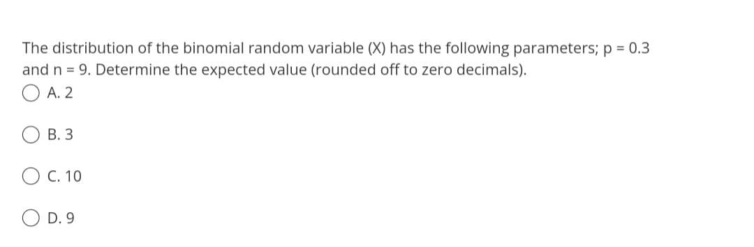 The distribution of the binomial random variable (X) has the following parameters; p = 0.3
and n = 9. Determine the expected value (rounded off to zero decimals).
A. 2
B. 3
OC. 10
O
D. 9