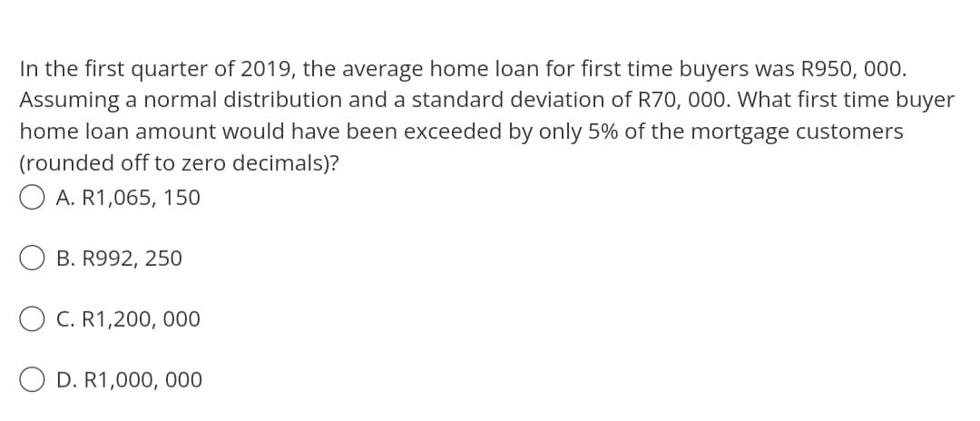 In the first quarter of 2019, the average home loan for first time buyers was R950, 000.
Assuming a normal distribution and a standard deviation of R70, 000. What first time buyer
home loan amount would have been exceeded by only 5% of the mortgage customers
(rounded off to zero decimals)?
A. R1,065, 150
B. R992, 250
C. R1,200,000
O D. R1,000,000