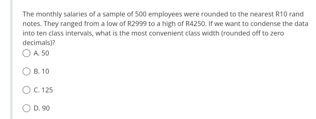 The monthly salaries of a sample of 500 employees were rounded to the nearest R10 rand
notes. They ranged from a low of R2999 to a high of R4250. If we want to condense the data
into ten class intervals, what is the most convenient class width (rounded off to zero
decimals)?
ⒸA. 50
B. 10
C. 125
D. 90