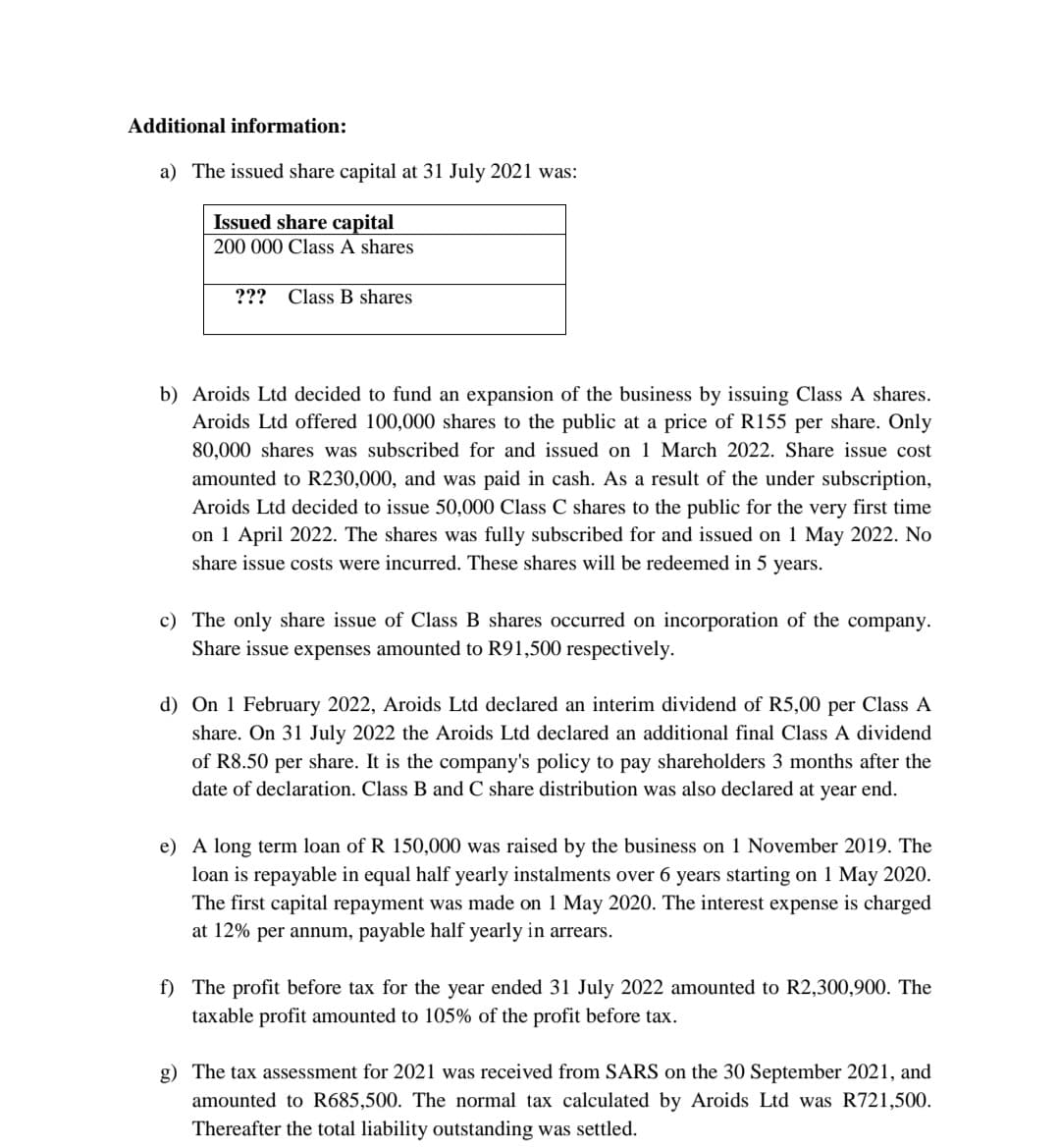Additional information:
a) The issued share capital at 31 July 2021 was:
Issued share capital
200 000 Class A shares
??? Class B shares
b) Aroids Ltd decided to fund an expansion of the business by issuing Class A shares.
Aroids Ltd offered 100,000 shares to the public at a price of R155 per share. Only
80,000 shares was subscribed for and issued on 1 March 2022. Share issue cost
amounted to R230,000, and was paid in cash. As a result of the under subscription,
Aroids Ltd decided to issue 50,000 Class C shares to the public for the very first time
on 1 April 2022. The shares was fully subscribed for and issued on 1 May 2022. No
share issue costs were incurred. These shares will be redeemed in 5 years.
c) The only share issue of Class B shares occurred on incorporation of the company.
Share issue expenses amounted to R91,500 respectively.
d) On 1 February 2022, Aroids Ltd declared an interim dividend of R5,00 per Class A
share. On 31 July 2022 the Aroids Ltd declared an additional final Class A dividend
of R8.50 per share. It is the company's policy to pay shareholders 3 months after the
date of declaration. Class B and C share distribution was also declared at year end.
e) A long term loan of R 150,000 was raised by the business on 1 November 2019. The
loan is repayable in equal half yearly instalments over 6 years starting on 1 May 2020.
The first capital repayment was made on 1 May 2020. The interest expense is charged
at 12% per annum, payable half yearly in arrears.
f) The profit before tax for the year ended 31 July 2022 amounted to R2,300,900. The
taxable profit amounted to 105% of the profit before tax.
g) The tax assessment for 2021 was received from SARS on the 30 September 2021, and
amounted to R685,500. The normal tax calculated by Aroids Ltd was R721,500.
Thereafter the total liability outstanding was settled.