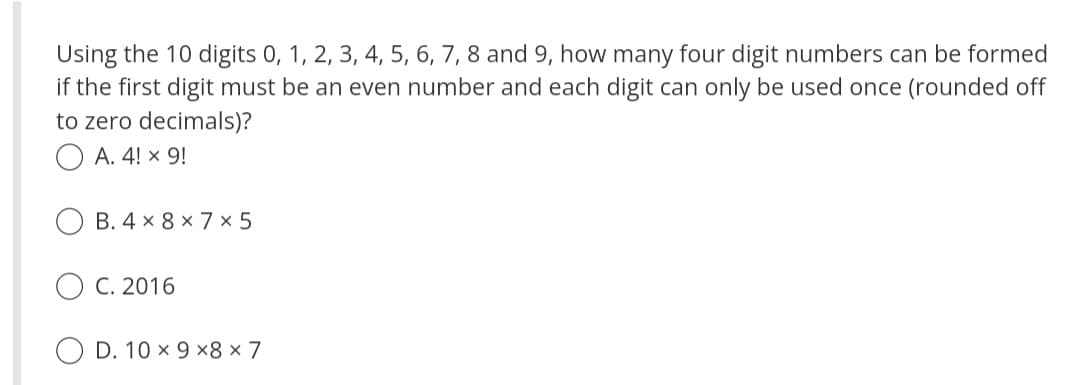 Using the 10 digits 0, 1, 2, 3, 4, 5, 6, 7, 8 and 9, how many four digit numbers can be formed
if the first digit must be an even number and each digit can only be used once (rounded off
to zero decimals)?
A. 4! × 9!
B. 4 x 8 x 7 x 5
C. 2016
D. 10 x 9 x8 x 7
