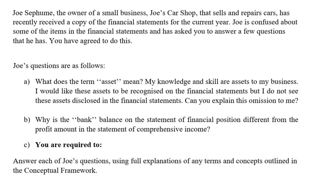 Joe Sephume, the owner of a small business, Joe's Car Shop, that sells and repairs cars, has
recently received a copy of the financial statements for the current year. Joe is confused about
some of the items in the financial statements and has asked you to answer a few questions
that he has. You have agreed to do this.
Joe's questions are as follows:
a) What does the term "asset" mean? My knowledge and skill are assets to my business.
I would like these assets to be recognised on the financial statements but I do not see
these assets disclosed in the financial statements. Can you explain this omission to me?
b) Why is the "bank" balance on the statement of financial position different from the
profit amount in the statement of comprehensive income?
c) You are required to:
Answer each of Joe's questions, using full explanations of any terms and concepts outlined in
the Conceptual Framework.