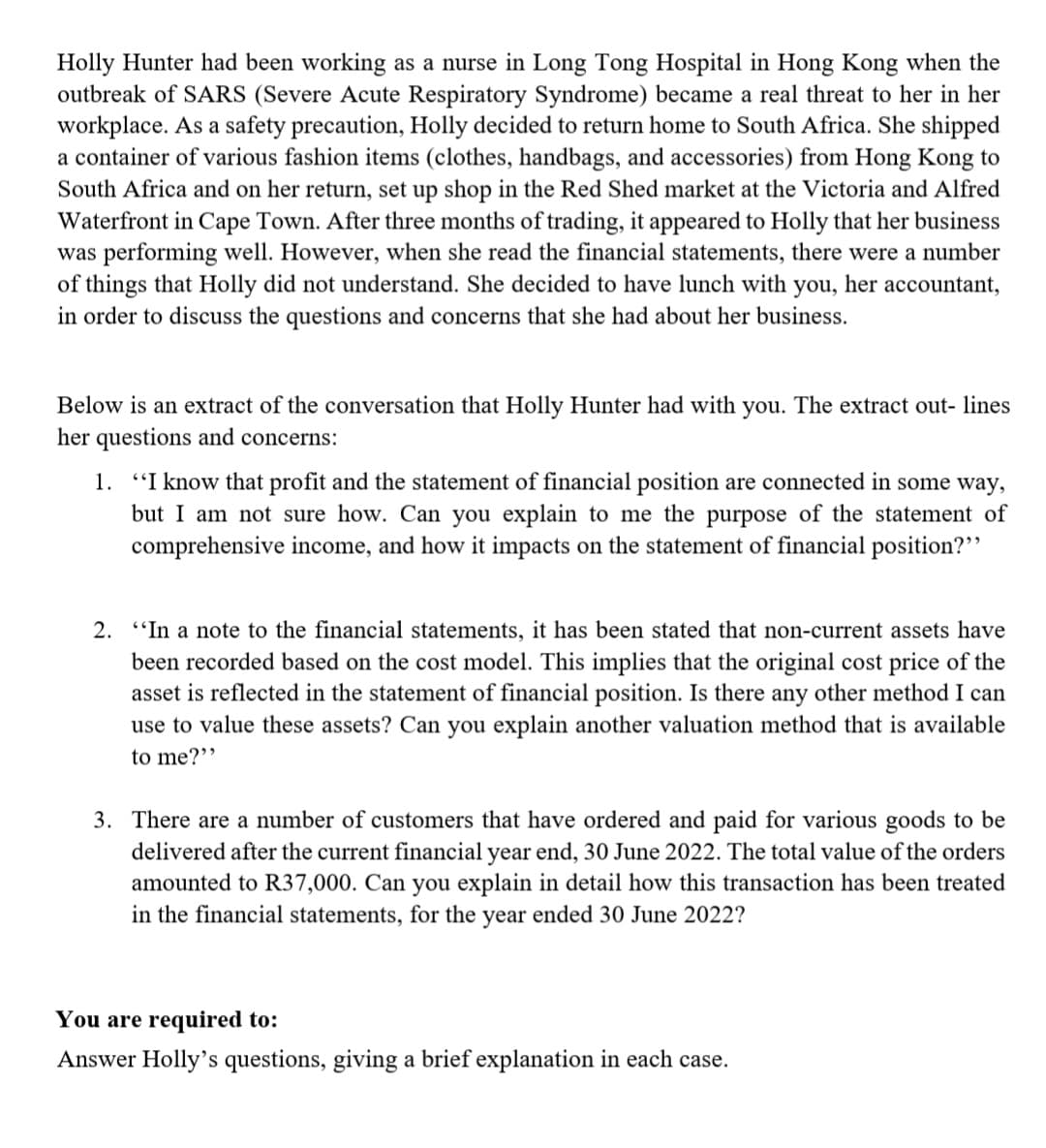 Holly Hunter had been working as a nurse in Long Tong Hospital in Hong Kong when the
outbreak of SARS (Severe Acute Respiratory Syndrome) became a real threat to her in her
workplace. As a safety precaution, Holly decided to return home to South Africa. She shipped
a container of various fashion items (clothes, handbags, and accessories) from Hong Kong to
South Africa and on her return, set up shop in the Red Shed market at the Victoria and Alfred
Waterfront in Cape Town. After three months of trading, it appeared to Holly that her business
was performing well. However, when she read the financial statements, there were a number
of things that Holly did not understand. She decided to have lunch with you, her accountant,
in order to discuss the questions and concerns that she had about her business.
Below is an extract of the conversation that Holly Hunter had with you. The extract out- lines
her questions and concerns:
1. "I know that profit and the statement of financial position are connected in some way,
but I am not sure how. Can you explain to me the purpose of the statement of
comprehensive income, and how it impacts on the statement of financial position?"
2. "In a note to the financial statements, it has been stated that non-current assets have
been recorded based on the cost model. This implies that the original cost price of the
asset is reflected in the statement of financial position. Is there any other method I can
use to value these assets? Can you explain another valuation method that is available
to me?"
3. There are a number of customers that have ordered and paid for various goods to be
delivered after the current financial year end, 30 June 2022. The total value of the orders
amounted to R37,000. Can you explain in detail how this transaction has been treated
in the financial statements, for the year ended 30 June 2022?
You are required to:
Answer Holly's questions, giving a brief explanation in each case.