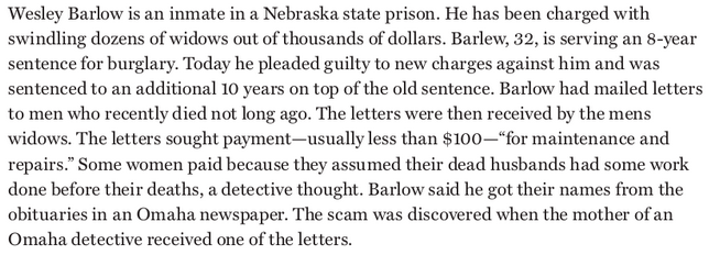 Wesley Barlow is an inmate in a Nebraska state prison. He has been charged with
swindling dozens of widows out of thousands of dollars. Barlew, 32, is serving an 8-year
sentence for burglary. Today he pleaded guilty to new charges against him and was
sentenced to an additional 10 years on top of the old sentence. Barlow had mailed letters
to men who recently died not long ago. The letters were then received by the mens
widows. The letters sought payment-usually less than $100–"for maintenance and
repairs." Some women paid because they assumed their dead husbands had some work
done before their deaths, a detective thought. Barlow said he got their names from the
obituaries in an Omaha newspaper. The scam was discovered when the mother of an
Omaha detective received one of the letters.
