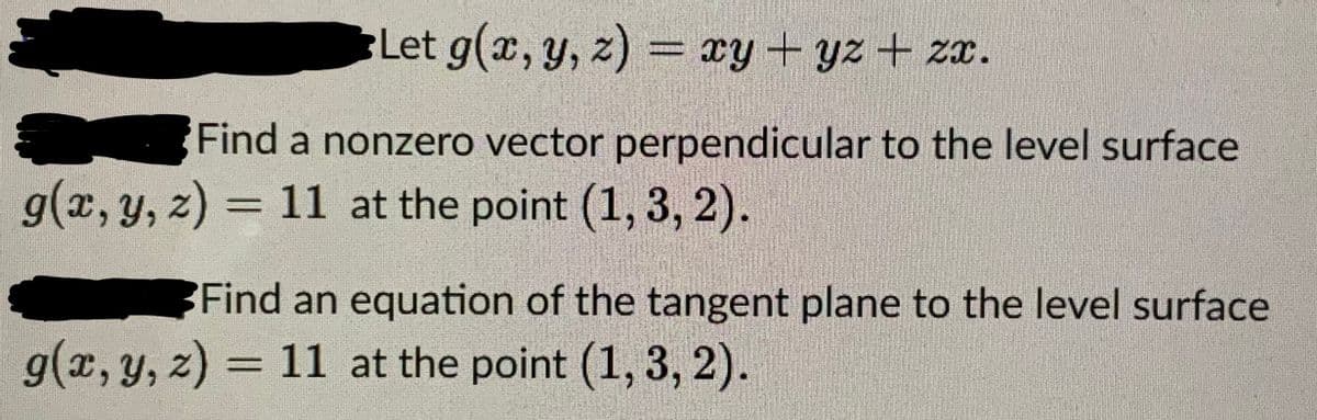 Let g(x, y, z) = xy + yz + zx.
Find a nonzero vector perpendicular to the level surface
g(x, y, z) = 11 at the point (1, 3, 2).
Find an equation of the tangent plane to the level surface
g(x, y, z) = 11 at the point (1, 3, 2).