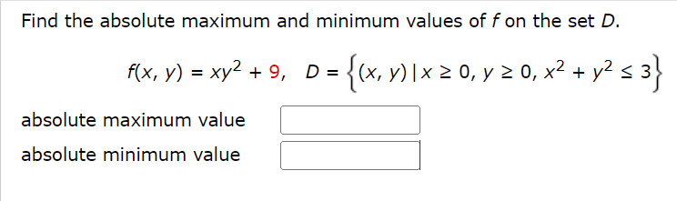 Find the absolute maximum and minimum values of f on the set D.
f(x, y) = xy² + 9, D = {(x, y) | x ≥ 0, y ≥ 0, x² + y² ≤ 3}
absolute maximum value
absolute minimum value