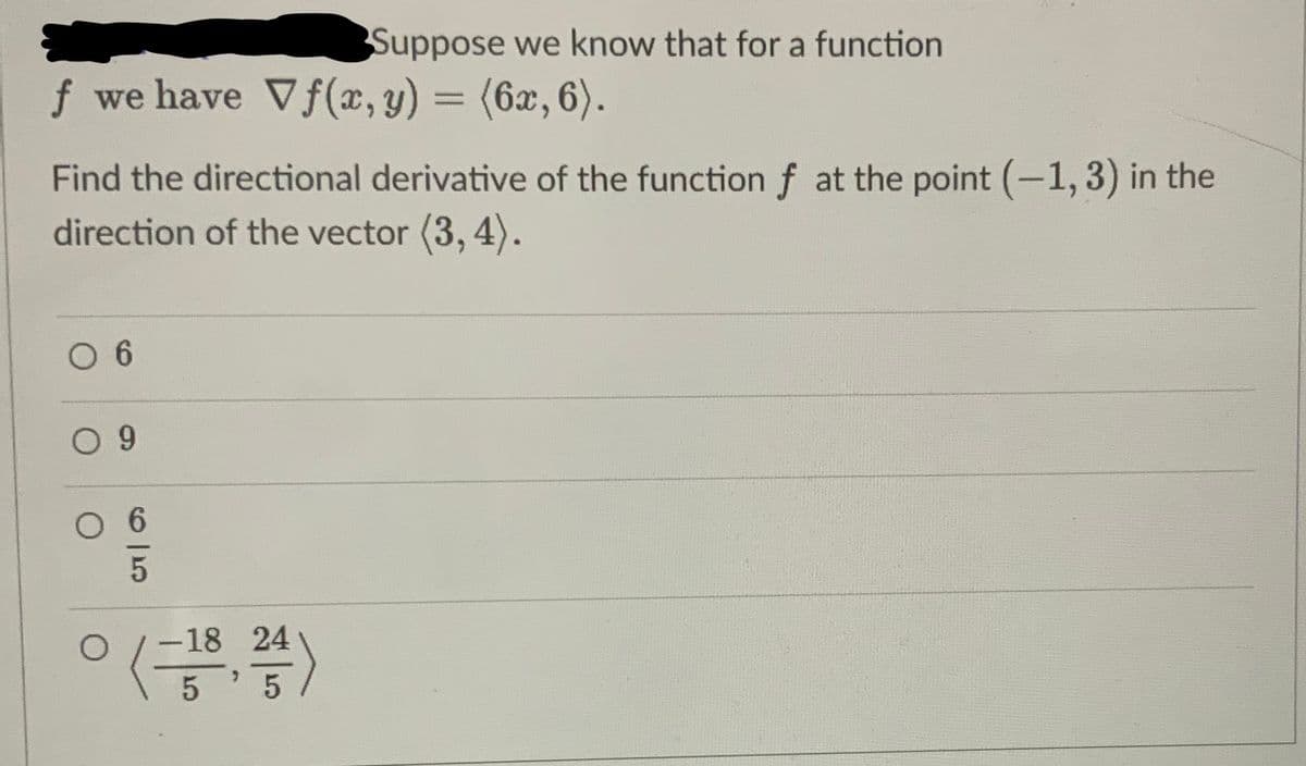 Suppose we know that for a function
f we have Vf(x, y) = (6x, 6).
Find the directional derivative of the function f at the point (-1, 3) in the
direction of the vector (3, 4).
O 6
0 9
O
5
O
0 (-18, 24)
5