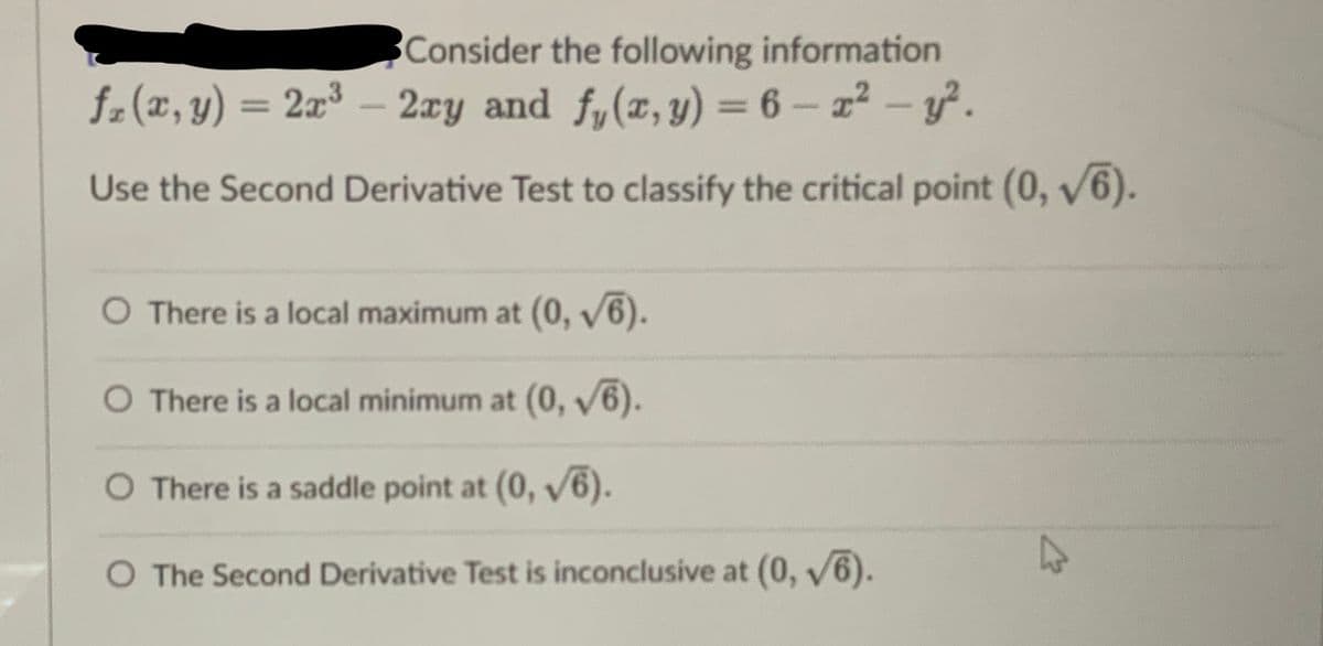 Consider the following information
fz(x, y) = 2x³ — 2xy and fy(x, y) = 6 - x² - y².
Use the Second Derivative Test to classify the critical point (0,√6).
O There is a local maximum at (0, √6).
O There is a local minimum at (0,√6).
O There is a saddle point at (0, √6).
O The Second Derivative Test is inconclusive at (0,√6).