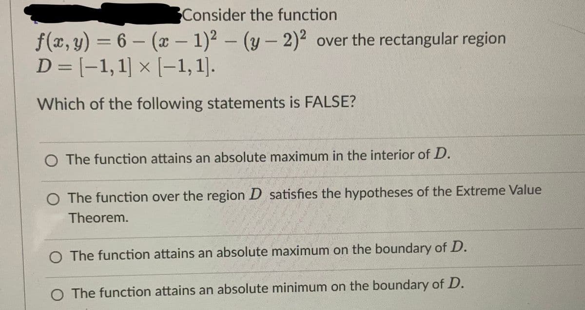 Consider the function
f(x, y) = 6 - (x - 1)²-(y-2)² over the rectangular region
D= [-1, 1] × [-1,1].
Which of the following statements is FALSE?
O The function attains an absolute maximum in the interior of D.
O The function over the region D satisfies the hypotheses of the Extreme Value
Theorem.
O The function attains an absolute maximum on the boundary of D.
O The function attains an absolute minimum on the boundary of D.