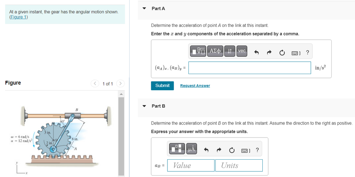 At a given instant, the gear has the angular motion shown.
(Figure 1)
Figure
w=6 rad/s
a = 12 rad/s²
3 in.
8 in.
1 of 1
Part A
Determine the acceleration of point A on the link at this instant.
Enter the x and y components of the acceleration separated by a comma.
(aA)z, (aB)y=
Submit
Part B
aB =
Request Answer
A
AΣo↓t vec
Determine the acceleration of point B on the link at this instant. Assume the direction to the right as positive.
Express your answer with the appropriate units.
μA
Value
Units
?
?
in/s²