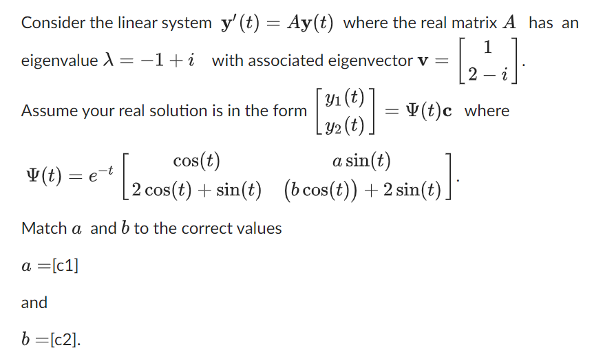 Consider the linear system y' (t) = Ay(t) where the real matrix A has an
[2²4]
eigenvalue X = −1+i with associated eigenvector v =
Assume your real solution is in the form
cos(t)
2 cos(t) + sin(t)
Match a and b to the correct values
a = [c1]
and
b = [c2].
y(t) = e-t
=e-¹ [20
y₁ (t)]
Y₂ (t).
=
(t)c where
a sin(t)
(bcos(t)) + 2 sin(t).
6)].