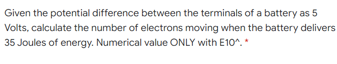 Given the potential difference between the terminals of a battery as 5
Volts, calculate the number of electrons moving when the battery delivers
35 Joules of energy. Numerical value ONLY with E10^. *
