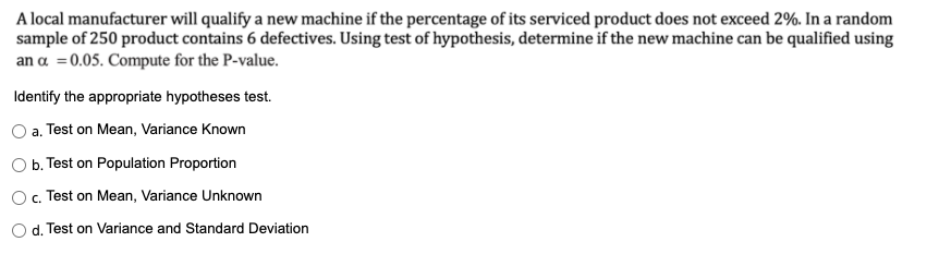 A local manufacturer will qualify a new machine if the percentage of its serviced product does not exceed 2%. In a random
sample of 250 product contains 6 defectives. Using test of hypothesis, determine if the new machine can be qualified using
an a =0.05. Compute for the P-value.
Identify the appropriate hypotheses test.
a. Test on Mean, Variance Known
O b. Test on Population Proportion
O. Test on Mean, Variance Unknown
d. Test on Variance and Standard Deviation
