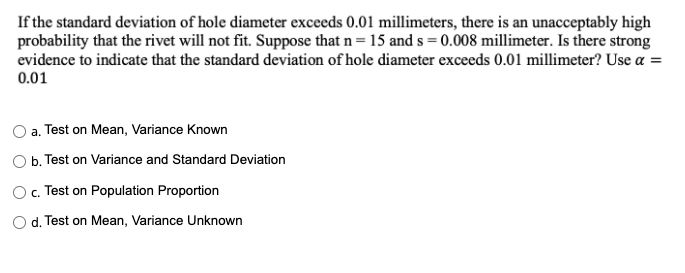 If the standard deviation of hole diameter exceeds 0.01 millimeters, there is an unacceptably high
probability that the rivet will not fit. Suppose that n= 15 and s = 0.008 millimeter. Is there strong
evidence to indicate that the standard deviation of hole diameter exceeds 0.01 millimeter? Use a =
0.01
a. Test on Mean, Variance Known
b. Test on Variance and Standard Deviation
O. Test on Population Proportion
O d. Test on Mean, Variance Unknown
