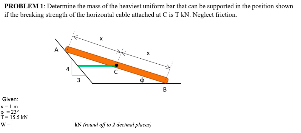 PROBLEM 1: Determine the mass of the heaviest uniform bar that can be supported in the position shown
if the breaking strength of the horizontal cable attached at C is T kN. Neglect friction.
A
4
В
Given:
x = 1 m
$ = 23°
T= 15.5 kN
W =
kN (round off to 2 decimal places)
